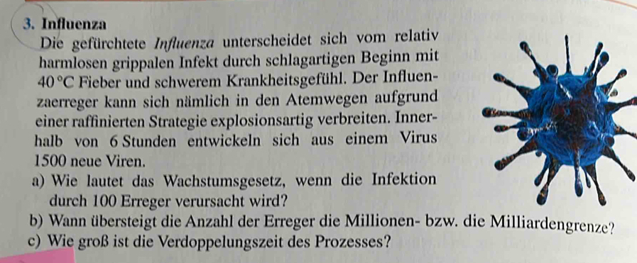 Influenza 
Die gefürchtete Influenza unterscheidet sich vom relativ 
harmlosen grippalen Infekt durch schlagartigen Beginn mit
40°C Fieber und schwerem Krankheitsgefühl. Der Influen- 
zaerreger kann sich nämlich in den Atemwegen aufgrund 
einer raffinierten Strategie explosionsartig verbreiten. Inner- 
halb von 6 Stunden entwickeln sich aus einem Virus
1500 neue Viren. 
a) Wie lautet das Wachstumsgesetz, wenn die Infektion 
durch 100 Erreger verursacht wird? 
b) Wann übersteigt die Anzahl der Erreger die Millionen- bzw. die Milliardengrenze? 
c) Wie groß ist die Verdoppelungszeit des Prozesses?