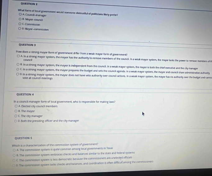 What form of local government would someone distrustful of politicians likely prefer?
A. Council-manager
B. Mayor-council
C. Commission
D. Mayor-commission
QUESTION 3
How does a strong mayor form of government differ from a weak mayor form of government?
A. In a strong mayor system, the mayor has the authority to remove members of the council. In a weak mayor system, the mayor lacks the power to remove members of t
council
B. In a strong mayor system, the mayor is independent from the council. In a weak mayor system, the mayor is both the chief executive and the city manager
C. In a strong mayor system, the mayor prepares the budget and sets the council agenda. In a weak mayor system, the mayor and council share administrative authority
D. In a strong mayor system, the mayor does not have veto authority over council actions. In a weak mayor system, the mayor has no authority over the budget and canno
vote at council meetings
QUESTION 4
In a council-manager form of local government, who is responsible for making laws?
A. Elected city council members
B. The mayor
C. The city manager
D. Both the presiding officer and the city manager
QUESTION 5
Which is a characterization of the commission system of government?
A. The commission system is quite common among local governments in Texas
B. The commission system embraces checks and balances similar to the state and federal systems
C. The commission system is less democratic because the commissioners are unelected officials
D. The commission system lacks checks and balances, and coordination is often difficult among the commissioners