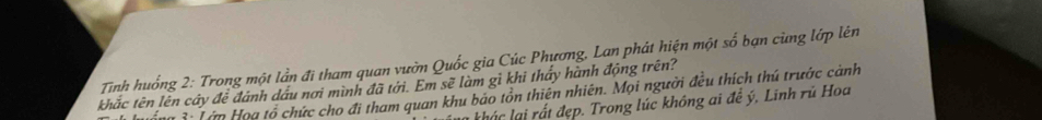 Tinh huống 2: Trong một lần đi tham quan vườn Quốc gia Cúc Phương, Lan phát hiện một số bạn cùng lớp lên 
khắc tên lên cây đễ đánh dầu nơi mình đã tới. Em sẽ làm gì khi thấy hành động trên? 
Mo ổ Tớp Họa tổ chức cho đi tham quan khu bảo tồn thiên nhiên. Mọi người đều thích thú trước cảnh 
l k t đep . Trong lúc không ai đề ý , Linh rủ Hoa