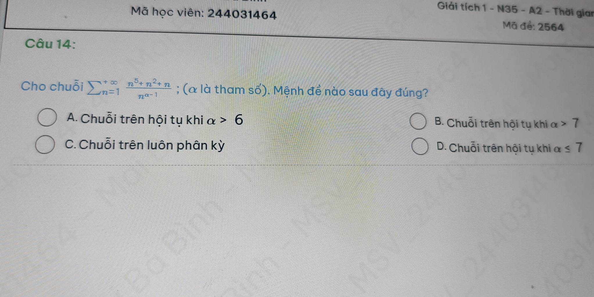 Giải tích 1 - N35 - A2 - Thời gian
Mã học viên: 244031464 Mã đẻ: 2564
Câu 14:
Cho chuỗi sumlimits  underline(n=1)^(∈fty) (n^5+n^2+n)/n^(a-1) ; (& là tham số). Mệnh đề nào sau đây đúng?
A. Chuỗi trên hội tụ khi alpha >6
B. Chuỗi trên hội tụ khi alpha >7
C. Chuỗi trên luôn phân kỳ D. Chuỗi trên hội tụ khi alpha ≤ 7