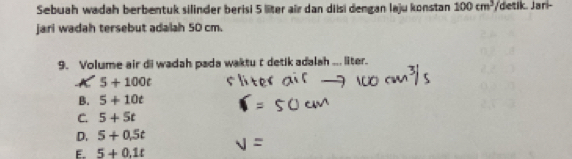 Sebuah wadah berbentuk silinder berisi 5 liter air dan diisi dengan laju konstan 100cm^3 /detik. Jari-
jari wadah tersebut adalah 50 cm.
9. Volume air di wadah pada waktu t detik adalah ... liter.
K 5+100t
B. 5+10t
C. 5+5t
D. 5+0.5t
E. 5+0.1t