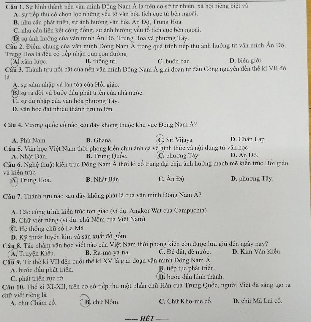 Sự hình thành nền văn minh Đông Nam Á là trên cơ sở tự nhiên, xã hội riêng biệt và
A. sự tiếp thu có chọn lọc những yếu tố văn hóa tích cực từ bên ngoài.
B. nhu cầu phát triền, sự ảnh hưởng văn hóa Ấn Độ, Trung Hoa.
C. nhu cầu liên kết cộng đồng, sự ảnh hưởng yếu tổ tích cực bên ngoài.
D sự ảnh hưởng của văn minh Ấn Độ, Trung Hoa và phương Tây.
Cầu 2. Điểm chung của văn minh Đông Nam Á trong quá trình tiểp thu ảnh hưởng từ văn minh Ấn Độ,
Trung Hoa là đều có tiếp nhận qua con đường
A) xâm lược. B. thống trị. C. buôn bán. D. biên giới.
Cầu 3. Thành tựu nổi bật của nền văn minh Đông Nam Á giai đoạn từ đầu Công nguyên đến thế kỉ VII đó
là
A. sự xâm nhập và lan tỏa của Hồi giáo.
B) sự ra đời và bước đầu phát triển của nhà nước.
C. sự du nhập của văn hóa phương Tây.
D. văn học đạt nhiều thành tựu to lớn.
Câu 4. Vương quốc cổ nào sau đây không thuộc khu vực Đông Nam Á?
A. Phù Nam B. Ghana. C. Sri Vijaya D. Chân Lạp
Câu 5. Văn học Việt Nam thời phong kiến chịu ảnh cả về hình thức và nội dung từ văn học
A. Nhật Bản. B. Trung Quốc. C. phương Tây. D. Ấn Độ.
Câu 6. Nghệ thuật kiến trúc Đông Nam Á thời kì cổ trung đại chịu ảnh hưởng mạnh mẽ kiến trúc Hồi giáo
và kiến trúc
A. Trung Hoa. B. Nhật Bản. C. Ấn Độ. D. phương Tây.
Câu 7. Thành tựu nào sau đây không phải là của văn minh Đông Nam Á?
A. Các công trình kiến trúc tôn giáo (ví dụ: Angkor Wat của Campuchia)
B. Chữ viết riêng (ví dụ: chữ Nôm của Việt Nam)
C. Hệ thống chữ số La Mã
D. Kỹ thuật luyện kim và sản xuất đồ gốm
Câu 8. Tác phẩm văn học viết nào của Việt Nam thời phong kiến còn được lưu giữ đến ngày nay?
A. Truyện Kiều. B. Ra-ma-ya-na. C. Đẻ đất, đẻ nước.  D. Kim Vân Kiều.
Cầu 9. Từ thế kỉ VII đến cuối thế kỉ XV là giai đoạn văn minh Đông Nam Á
A. bước đầu phát triển. B. tiếp tục phát triển.
C. phát triển rực rỡ. D. bước đầu hình thành.
Câu 10. Thế kỉ XI-XII, trên cơ sở tiếp thu một phần chữ Hán của Trung Quốc, người Việt đã sáng tạo ra
chữ viết riêng là
A. chữ Chăm cổ. B. chữ Nôm. C. Chữ Khơ-me cổ. D. chữ Mã Lai cổ.
_ hết_ -----