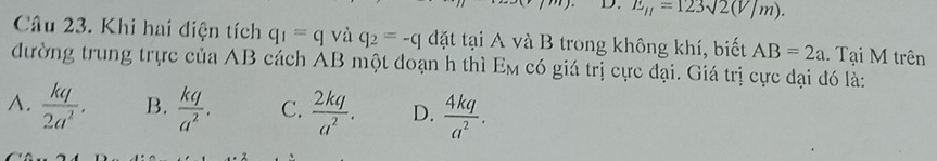 1 E_mu =123sqrt(2)(V/m). 
Câu 23. Khi hai điện tích q_1=q và q_2=-q đặt tại A và B trong không khí, biết AB=2a. Tại M trên
đường trung trực của AB cách AB một đoạn h thì E_M có giá trị cực đại. Giá trị cực đại đó là:
A.  kq/2a^2 . B.  kq/a^2 . C.  2kq/a^2 . D.  4kq/a^2 .