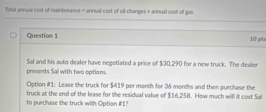 Total annual cost of maintenance = annual cost of oil changes + annual cost of gas 
_ 
_ 
Question 1 10 pts 
Sal and his auto dealer have negotiated a price of $30,290 for a new truck. The dealer 
presents Sal with two options. 
Option #1: Lease the truck for $419 per month for 36 months and then purchase the 
truck at the end of the lease for the residual value of $16,258. How much will it cost Sal 
to purchase the truck with Option #1?