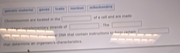 genetic material genss trait= nucieus mitachandris 
Chromosomes are located in the □ of a cell and are mads 
co el mentar stra of □ , The □ 
etonal DNA that contain instructions to form certain 
that determine an organism's characteristics.