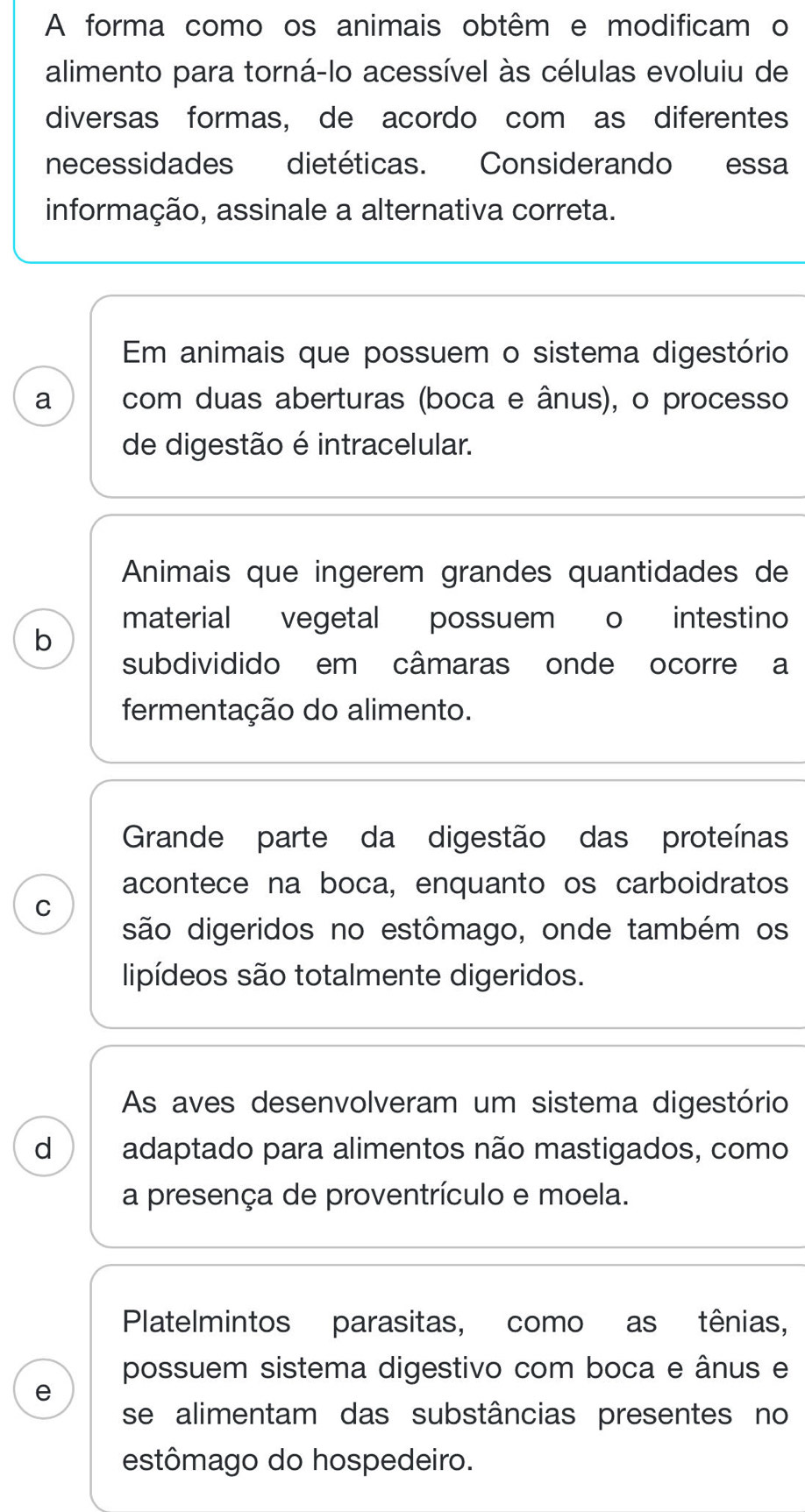 A forma como os animais obtêm e modificam o 
alimento para torná-lo acessível às células evoluiu de 
diversas formas, de acordo com as diferentes 
necessidades dietéticas. Considerando essa 
informação, assinale a alternativa correta. 
Em animais que possuem o sistema digestório 
a com duas aberturas (boca e ânus), o processo 
de digestão é intracelular. 
Animais que ingerem grandes quantidades de 
material vegetal possuem o intestino 
b 
subdividido em câmaras onde ocorre a 
fermentação do alimento. 
Grande parte da digestão das proteínas 
acontece na boca, enquanto os carboidratos 
C 
são digeridos no estômago, onde também os 
lipídeos são totalmente digeridos. 
As aves desenvolveram um sistema digestório 
d adaptado para alimentos não mastigados, como 
a presença de proventrículo e moela. 
Platelmintos parasitas, como as tênias, 
possuem sistema digestivo com boca e ânus e 
e 
se alimentam das substâncias presentes no 
estômago do hospedeiro.