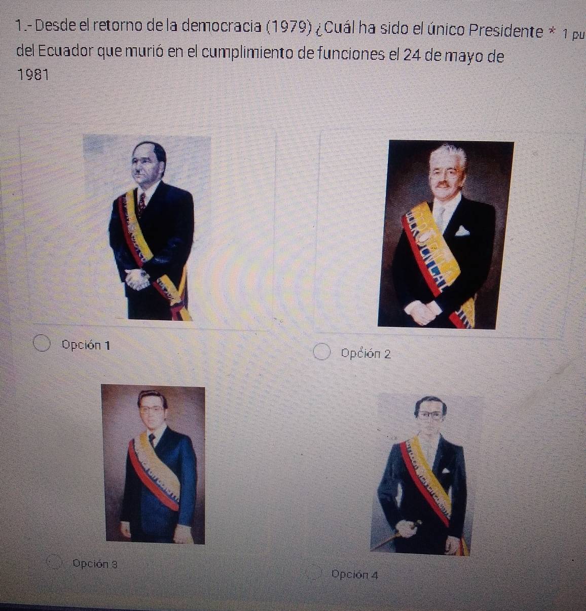 1.- Desde el retorno de la democracia (1979) ¿ Cuál ha sido el único Presidente * 1 pu
del Ecuador que murió en el cumplimiento de funciones el 24 de mayo de
1981
Opción 1
Opción 2
Opción 3
Opción 4