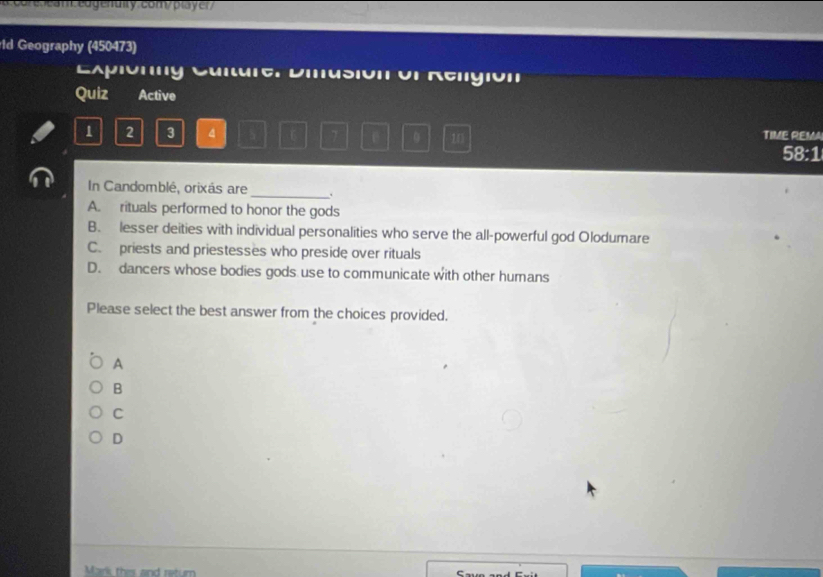 sean edgenulty compla y er 
ld Geography (450473)
Explonny Culture. Diusión of Religión
Quiz Active
1 2 3 4 7 0 10 TIME REM
58:1
_
In Candomblé, orixás are
A. rituals performed to honor the gods
B. lesser deities with individual personalities who serve the all-powerful god Olodumare
C. priests and priestesses who preside over rituals
D. dancers whose bodies gods use to communicate with other humans
Please select the best answer from the choices provided.
A
B
C
D
Mark this and retum