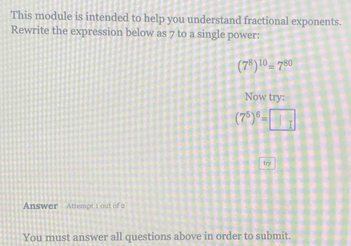 This module is intended to help you understand fractional exponents. 
Rewrite the expression below as 7 to a single power:
(7^8)^10=7^(80)
Now try:
(7^5)^6=□
try 
Answer Attempt 1 out of 2 
You must answer all questions above in order to submit.