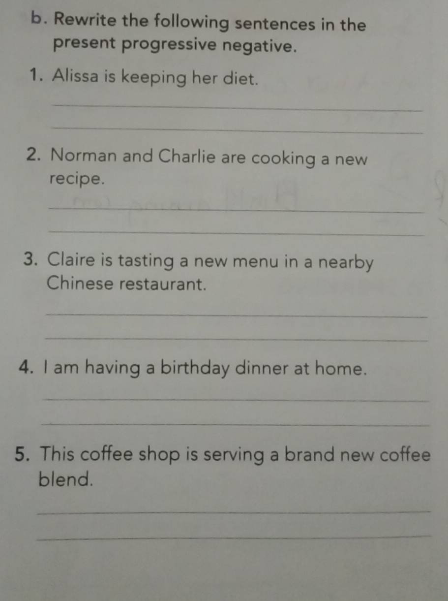 Rewrite the following sentences in the 
present progressive negative. 
1. Alissa is keeping her diet. 
_ 
_ 
2. Norman and Charlie are cooking a new 
recipe. 
_ 
_ 
3. Claire is tasting a new menu in a nearby 
Chinese restaurant. 
_ 
_ 
4. I am having a birthday dinner at home. 
_ 
_ 
5. This coffee shop is serving a brand new coffee 
blend. 
_ 
_