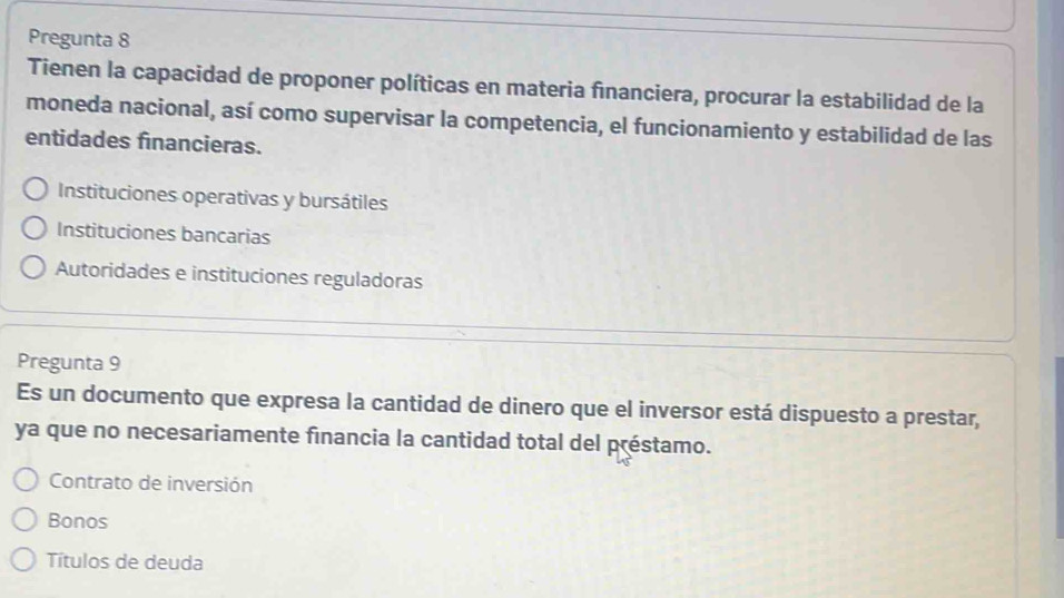 Pregunta 8
Tienen la capacidad de proponer políticas en materia financiera, procurar la estabilidad de la
moneda nacional, así como supervisar la competencia, el funcionamiento y estabilidad de las
entidades financieras.
Instituciones operativas y bursátiles
Instituciones bancarias
Autoridades e instituciones reguladoras
Pregunta 9
Es un documento que expresa la cantidad de dinero que el inversor está dispuesto a prestar,
ya que no necesariamente financia la cantidad total del préstamo.
Contrato de inversión
Bonos
Títulos de deuda