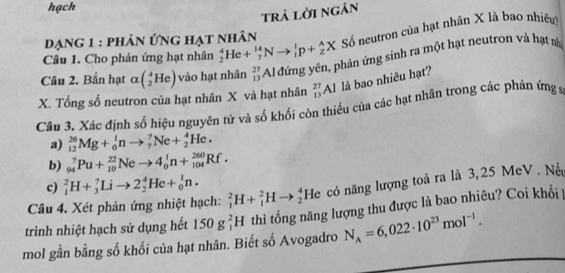 hạch 
trả lời ngân 
Câu 1. Cho phản ứng hạt nhân _2^(4He+_7^(14)Nto _1^1p+_2^AX Số neutron của hạt nhân X là bao nhiêu 
đạng 1 : phản ứng hạt nhân 
Câu 2. Bắn hạt alpha (_2^4He) vào hạt nhân _(13)^(27)Al đứng yên, phản ứng sinh ra một hạt neutron và hạt nà 
X. Tổng số neutron của hạt nhân X và hạt nhân _(13)^(27)Al là bao nhiêu hạt? 
Câu 3. Xác định số hiệu nguyên tử và số khối còn thiếu của các hạt nhân trong các phán ứng 9 
a) _(12)^(26)Mg+_0^1nto _7^7Ne+_2^4He. 
b) _(94)^7Pu+_(10)^(22)Neto 4_0^1n+_(104)^(260)Rf. 
c) _1^2H+_3^7Lito 2_2^4He+_0^1n. 
Câu 4. Xét phản ứng nhiệt hạch: _1^2H+_1^2Hto _2^4 H le có năng lượng toả ra là 3,25 MeV . Nộ 
trình nhiệt hạch sử dụng hết 150g_1^2H thì tổng năng lượng thu được là bao nhiêu? Coi khối | 
mol gần bằng số khối của hạt nhân. Biết số Avogadro N_A)=6,022· 10^(23)mol^(-1).