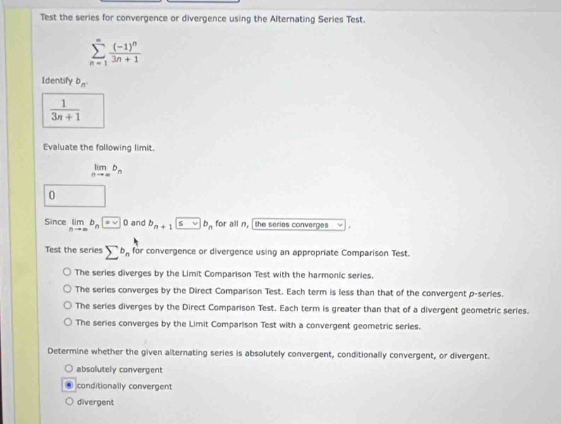 Test the series for convergence or divergence using the Alternating Series Test.
sumlimits _(n=1)^(∈fty)frac (-1)^n3n+1
Identify b_n.
 1/3n+1 
Evaluate the following limit.
limlimits _nto ∈fty b_n
0 □  
Since limlimits _nto ∈fty b_n=0 and b_n+1≤ vb_n for all n, the series converges
Test the series sumlimits^(b_n) fc or convergence or divergence using an appropriate Comparison Test.
The series diverges by the Limit Comparison Test with the harmonic series,
The series converges by the Direct Comparison Test. Each term is less than that of the convergent p -series.
The series diverges by the Direct Comparison Test. Each term is greater than that of a divergent geometric series.
The series converges by the Limit Comparison Test with a convergent geometric series.
Determine whether the given alternating series is absolutely convergent, conditionally convergent, or divergent.
absolutely convergent
conditionally convergent
divergent