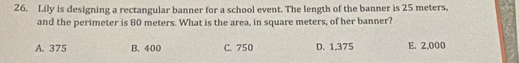 Lily is designing a rectangular banner for a school event. The length of the banner is 25 meters,
and the perimeter is 80 meters. What is the area, in square meters, of her banner?
A. 375 B. 400 C. 750 D. 1,375 E. 2,000