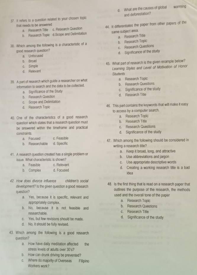 d. What are the causes of giobal warming
37. It refers to a question related to your chosen topic and deforestation?
that needs to be answered
a. Research Title c. Research Question 44. It differentiates the paper from other papers of the
b. Research Topic d.Scope and Delimitation same subject area.
a. Research Title
38. Which among the following is a characteristic of a b. Research Topic
good research question? c. Research Questions
a. Unfocused d. Significance of the study
b. Broad
c. Simple 45. What part of research is the given example below?
d. Relevant Learning Styles and Level of Motivation of Honor
Students
39. A part of research which guide a researcher on what a. Research Topic
information to search and the data to be collected. b. Research Questions
a. Significance of the Study c. Significance of the study
b. Research Question d. Research Title
c. Scope and Delimitation
d， Research Topic 46. This part contains the keywords that will make it easy
to access by a computer search.
40. One of the characteristics of a good research a. Research Topic
question which states that a research question must b. Research Title
be answered within the timeframe and practical c. Research Questions
constraints d. Significance of the study
a. Focused c. Feasible
b. Researchable d. Specific 47. Which among the following should be considered in
writing a research title?
a. Keep it broad, long, and attractive
41. A research question created has a single problem or b. Use abbreviations and jargon
issue. What characteristic is shown?
a. Feasible c. Relevant c. Use appropriate descriptive words
b. Complex d. Focused d. Creating a working research title is a bad
idea
42. How does divorce influence children's social
development? Is the given question a good research 48. Is the first thing that is read on a research paper that
outlines the purpose of the research, the methods
question? used and the overail tone of the paper
a. Yes, because it is specific, relevant and a. Research Topic
appropriately complex
b. No, because it is not feasible and b. Research Questions
researchable. c. Research Title
c. Yes, but few revisions should be made. d. Significance of the study
d. No, it should be fully revised.
43. Which among the following is a good research
question?
a. How have daily meditation affected the
stress levels of adults over 30's?
b. How can drunk driving be prevented?
c. Where do majority of Overseas Filipino
Workers work?