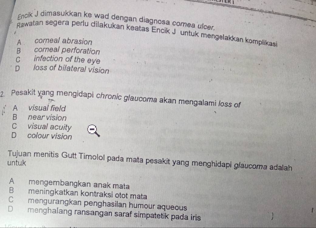 Encik J dimasukkan ke wad dengan diagnosa comea ulcer.
Rawatan segera perlu dilakukan keatas Encik Jéuntuk mengelakkan komplikasi
A corneal abrasion
B corneal perforation
C infection of the eye
D loss of bilateral vision
2. Pesakit yang mengidapi chronic glaucoma akan mengalami loss of
A visual field
B near vision
C visual acuity
D colour vision
Tujuan menitis Gutt Timolol pada mata pesakit yang menghidapi glaucoma adalah
untuk
A mengembangkan anak mata
B meningkatkan kontraksi otot mata
C mengurangkan penghasilan humour aqueous
D menghalang ransangan saraf simpatetik pada iris