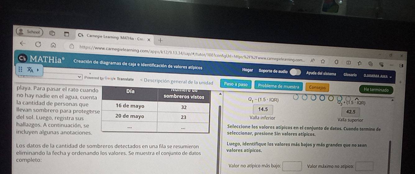 School Ch Carnegie Learning: MATHia - Cre
https://www.carnegielearning.com/apps/k12/9.13.34/sap/#/tutor/108?configUrl=https:%2F%2Fwww.carnegielearning.com...
a MATHia* Creación de diagramas de caja e identificación de valores atípicos Hogar Soporte de audio
Ayuda del sistema Glosario OJAMIMA AMA −
Powered by Googie Translate < Descripción general de la unidad Paso a paso Problema de muestra Consejos He terminado
playa. Para pasar el rato cuan
no hay nadie en el agua, cuenQ-(1.5· IQR)
la cantidad de personas que
llevan sombrero para  protege14. 5
42.5
del sol. Luego, registra sus Valla inferior
Valla superior
hallazgos. A continuación, se Seleccione los valores atípicos en el conjunto de datos. Cuando termine de
incluyen algunas anotacionesseleccionar, presione Sin valores atípicos.
Los datos de la cantidad de sombreros detectados en una fila se resumieron Luego, identifique los valores más bajos y más grandes que no sean
eliminando la fecha y ordenando los valores. Se muestra el conjunto de datos valores atípicos.
completo:
Valor no atípico más bajo: Valor máximo no atípico: