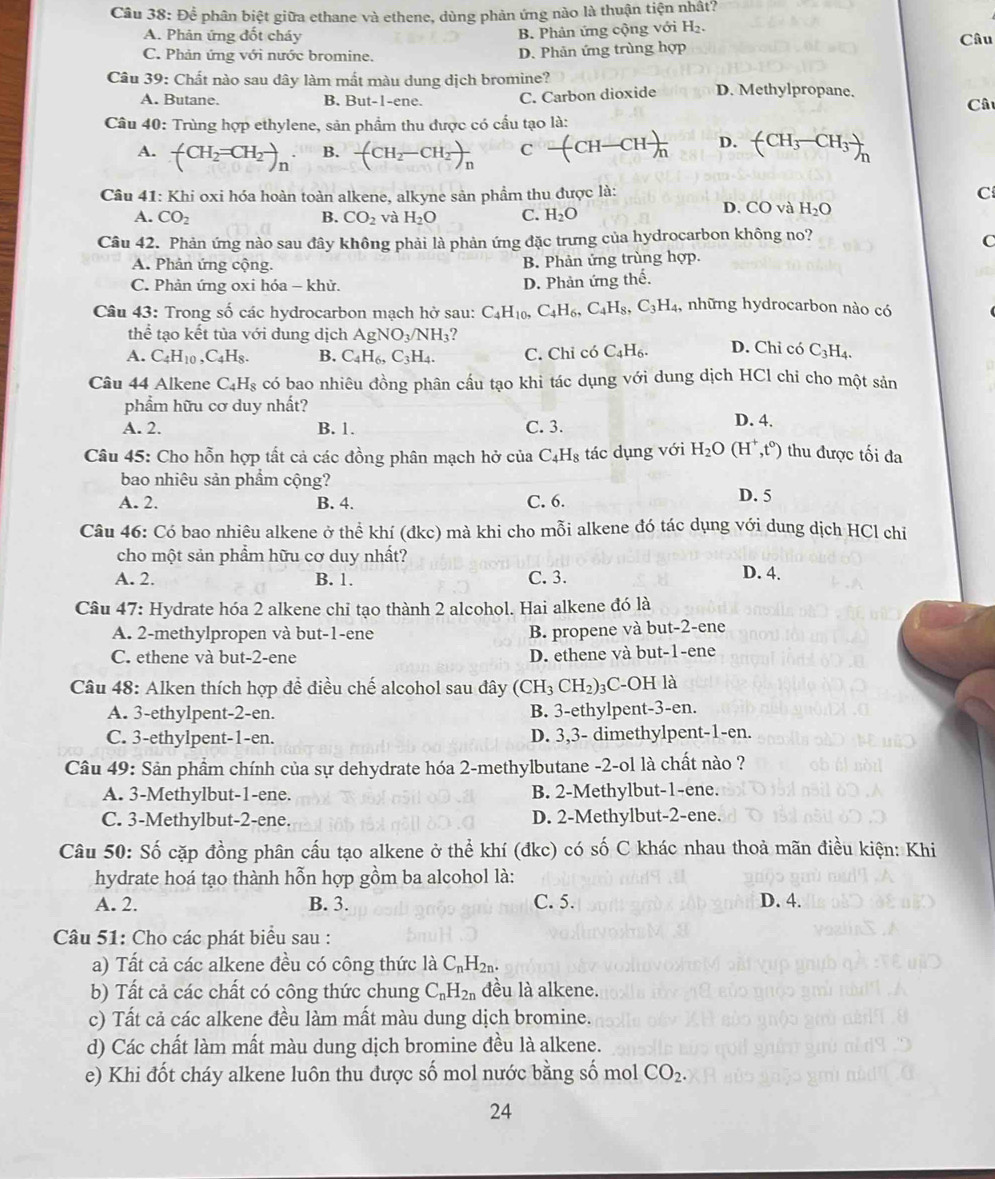 Để phân biệt giữa ethane và ethene, dùng phản ứng nào là thuận tiện nhất?
B. Phản ứng cộng với H_2.
A. Phản ứng đốt cháy Câu
C. Phản ứng với nước bromine. D. Phản ứng trùng hợp
Câu 39: Chất nào sau dây làm mất màu dung dịch bromine? D. Methylpropane.
A. Butane. B. But-1-ene. C. Carbon dioxide
Câu 40: Trùng hợp ethylene, sản phẩm thu được có cầu tạo là:  Câu
A. (CH_2=CH_2to _2)_n B. -(CH_2-CH_2)_n C -(CH-CH)_n D. (CH_3-CH_3)_n
Câu 41: Khi oxi hóa hoàn toàn alkene, alkyne sản phẩm thu được là: C
A. CO_2 B. CO_2 và H_2O C. H_2O
D. CO và H_2O
Câu 42. Phản ứng nào sau đây không phải là phản ứng đặc trưng của hydrocarbon không no?
C
A. Phản ứng cộng. B. Phản ứng trùng hợp.
C. Phản ứng oxi hóa - khử. D. Phản ứng thế.
Câu 43: Trong số các hydrocarbon mạch hở sau: C_4H_10,C_4H_6,C_4H_8,C_3H_4, , những hydrocarbon nào có
thể tạo kết tủa với dung dịch AgNO_3/NH_3
A. C_4H_10,C_4H_8. B. C_4H_6,C_3H_4. C. Chỉ có C_4H_6. D. Chỉ có C_3H_4
Câu 44 Alkene C_4H_8 có bao nhiêu đồng phân cấu tạo khi tác dụng với dung dịch HCl chỉ cho một sản
phẩm hữu cơ duy nhất? D. 4.
A. 2. B. 1. C. 3.
Câu 45: Cho hỗn hợp tất cả các đồng phân mạch hở của C_4H_8 tác dụng với H_2O(H^+,t^0) thu được tối đa
bao nhiêu sản phẩm cộng?
A. 2. B. 4. C. 6. D. 5
Câu 46: Có bao nhiêu alkene ở thể khí (dkc) mà khi cho mỗi alkene đó tác dụng với dung dịch HCl chi
cho một sản phẩm hữu cơ duy nhất?
A. 2. B. 1. C. 3. D. 4.
Câu 47: Hydrate hóa 2 alkene chỉ tạo thành 2 alcohol. Hai alkene đó là
A. 2-methylpropen và but-1-ene B. propene và but-2-ene
C. ethene và but-2-ene D. ethene và but-1-ene
Câu 48: Alken thích hợp để điều chế alcohol sau đây (CH_3CH_2 )₃C-OH là
A. 3-ethylpent-2-en. B. 3-ethylpent-3-en.
C. 3-ethylpent-1-en. D. 3,3- dimethylpent-1-en.
Câu 49: Sản phẩm chính của sự dehydrate hóa 2-methylbutane -2-ol là chất nào ?
A. 3-Methylbut-1-ene. B. 2-Methylbut-1-ene.
C. 3-Methylbut-2-ene. D. 2-Methylbut-2-ene.
Câu 50: Số cặp đồng phân cấu tạo alkene ở thể khí (đkc) có số C khác nhau thoả mãn điều kiện: Khi
hydrate hoá tạo thành hỗn hợp gồm ba alcohol là:
A. 2. B. 3. C. 5. D. 4.
Câu 51: Cho các phát biểu sau :
a) Tất cả các alkene đều có công thức là C_nH_2n.
b) Tất cả các chất có công thức chung C_nH_2n đều là alkene.
c) Tất cả các alkene đều làm mất màu dung dịch bromine.
d) Các chất làm mất màu dung dịch bromine đều là alkene.
e) Khi đốt cháy alkene luôn thu được số mol nước bằng số mol CO_2.
24