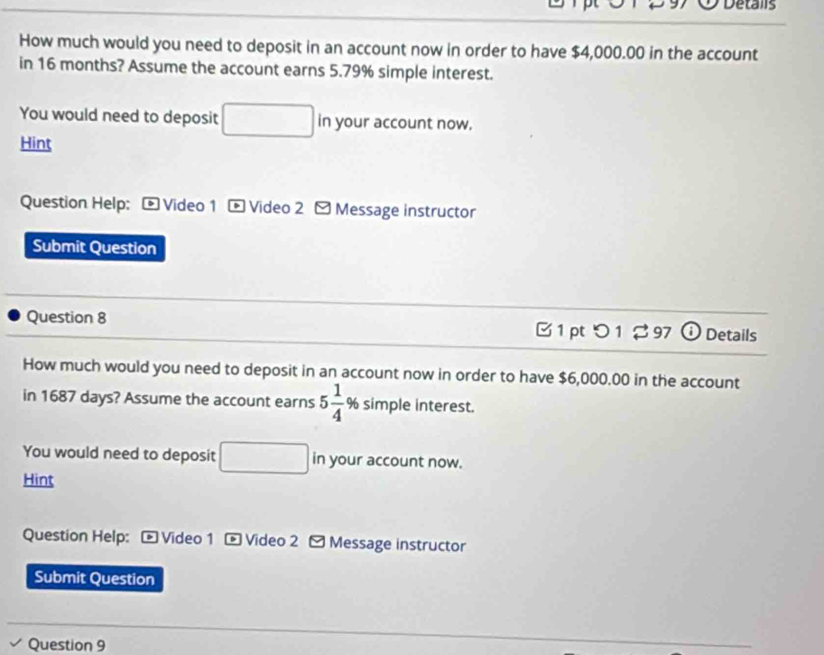 Detalis 
How much would you need to deposit in an account now in order to have $4,000.00 in the account 
in 16 months? Assume the account earns 5.79% simple interest. 
You would need to deposit in your account now. 
Hint 
Question Help: - Video 1 - Video 2 - Message instructor 
Submit Question 
Question 8 B1 pt つ 1 $ 97 a Details 
How much would you need to deposit in an account now in order to have $6,000.00 in the account 
in 1687 days? Assume the account earns 5 1/4 % simple interest. 
You would need to deposit □ in your account now. 
Hint 
Question Help: - Video 1 - Video 2 - Message instructor 
Submit Question 
Question 9