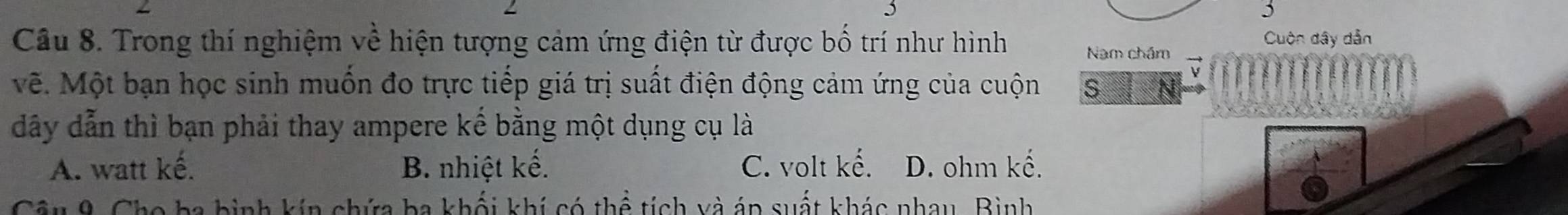 5
5
Cuộn dây dẫn
Câu 8. Trong thí nghiệm về hiện tượng cảm ứng điện từ được bố trí như hình Nam chám
vẽ. Một bạn học sinh muốn đo trực tiếp giá trị suất điện động cảm ứng của cuộn s
dây dẫn thì bạn phải thay ampere kế bằng một dụng cụ là
A. watt kế. B. nhiệt kế. C. volt kế. D. ohm kế.
Câu 9. Cho ba bình kín chứa ba khối khí có thể tích và áp suất khác nhau, Bình