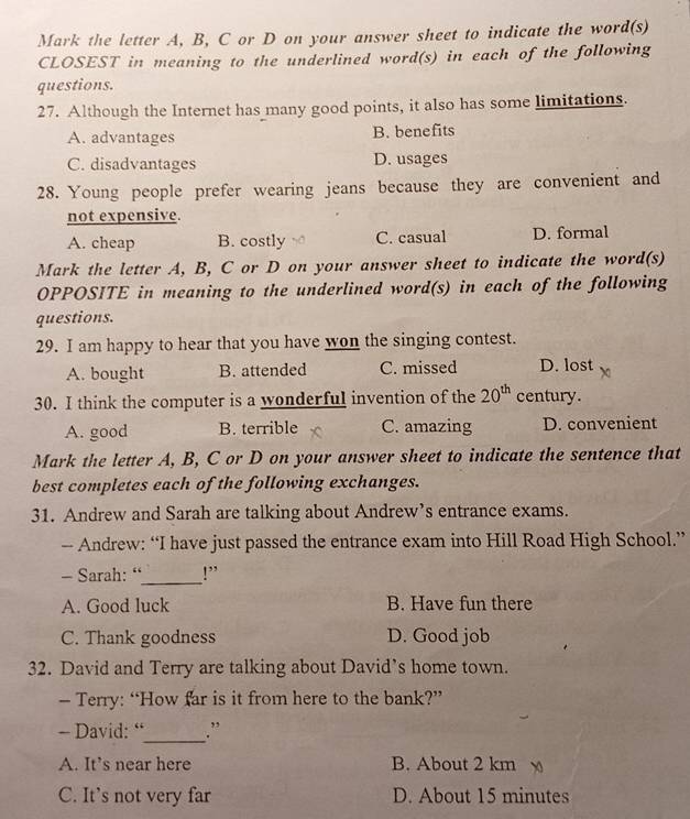 Mark the letter A, B, C or D on your answer sheet to indicate the word(s)
CLOSEST in meaning to the underlined word(s) in each of the following
questions.
27. Although the Internet has many good points, it also has some limitations.
A. advantages B. benefits
C. disadvantages D. usages
28. Young people prefer wearing jeans because they are convenient and
not expensive.
A. cheap B. costly C. casual D. formal
Mark the letter A, B, C or D on your answer sheet to indicate the word(s)
OPPOSITE in meaning to the underlined word(s) in each of the following
questions.
29. I am happy to hear that you have won the singing contest.
A. bought B. attended C. missed D. lost
30. I think the computer is a wonderful invention of the 20^(th) century.
A. good B. terrible C. amazing D. convenient
Mark the letter A, B, C or D on your answer sheet to indicate the sentence that
best completes each of the following exchanges.
31. Andrew and Sarah are talking about Andrew’s entrance exams.
— Andrew: “I have just passed the entrance exam into Hill Road High School.”
- Sarah: “_ !”
A. Good luck B. Have fun there
C. Thank goodness D. Good job
32. David and Terry are talking about David’s home town.
— Terry: “How far is it from here to the bank?”
- David: “_ .”
A. It’s near here B. About 2 km
C. It’s not very far D. About 15 minutes