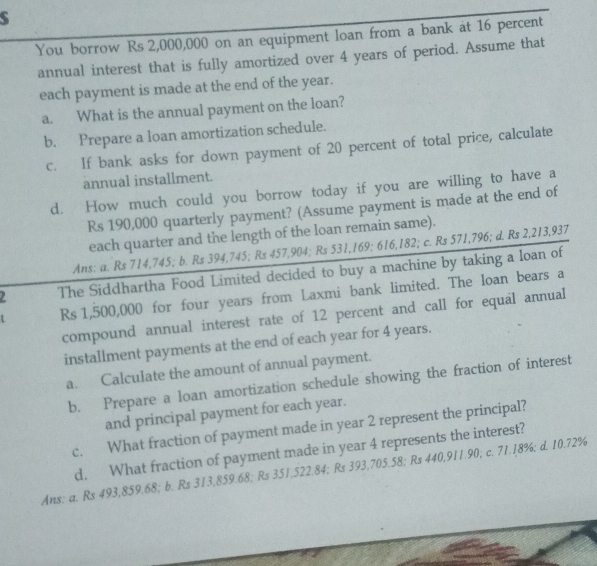 You borrow Rs 2,000,000 on an equipment loan from a bank at 16 percent 
annual interest that is fully amortized over 4 years of period. Assume that 
each payment is made at the end of the year. 
a. What is the annual payment on the loan? 
b. Prepare a loan amortization schedule. 
c. If bank asks for down payment of 20 percent of total price, calculate 
annual installment. 
d. How much could you borrow today if you are willing to have a
Rs 190,000 quarterly payment? (Assume payment is made at the end of 
each quarter and the length of the loan remain same). 
Ans: a. Rs 714,745; b. Rs 394,745; Rs 457,904; Rs 531,169; 616,182; c. Rs 571,796; d. Rs 2,213,937
The Siddhartha Food Limited decided to buy a machine by taking a loan of 
t Rs 1,500,000 for four years from Laxmi bank limited. The loan bears a 
compound annual interest rate of 12 percent and call for equal annual 
installment payments at the end of each year for 4 years. 
a. Calculate the amount of annual payment. 
b. Prepare a loan amortization schedule showing the fraction of interest 
and principal payment for each year. 
c. What fraction of payment made in year 2 represent the principal? 
d. What fraction of payment made in year 4 represents the interest? 
Ans: a. Rs 493,859.68; b. Rs 313,859.68; Rs 351,522.84; Rs 393,705.58; Rs 440,911.90; c. 71.18%; d. 10.72%