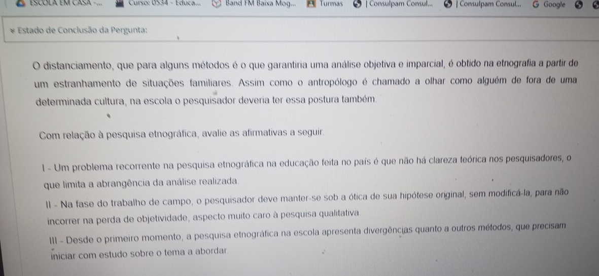 ESCOLA EM CASA -... Curso: 0534 - Educa... Band FM Baixa Mog... Turmas | Consulpam Consul... | Consulpam Consul... G Google 
* Estado de Conclusão da Pergunta: 
O distanciamento, que para alguns métodos é o que garantiria uma análise objetiva e imparcial, é obtido na etnografia a partir de 
um estranhamento de situações familiares. Assim como o antropólogo é chamado a olhar como alguém de fora de uma 
determinada cultura, na escola o pesquisador deveria ter essa postura também. 
Com relação à pesquisa etnográfica, avalie as afirmativas a seguir. 
1 - Um problema recorrente na pesquisa etnográfica na educação feita no país é que não há clareza teórica nos pesquisadores, o 
que limita a abrangência da análise realizada. 
II - Na fase do trabalho de campo, o pesquisador deve manter-se sob a ótica de sua hipótese original, sem modificá-la, para não 
incorrer na perda de objetividade, aspecto muito caro à pesquisa qualitativa. 
III - Desde o primeiro momento, a pesquisa etnográfica na escola apresenta divergências quanto a outros métodos, que precisam 
iniciar com estudo sobre o tema a abordar.