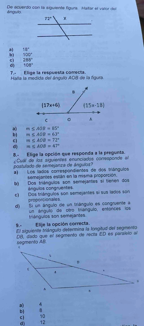 De acuerdo con la siguiente figura. Hallar el valor del
ángulo.
a) 18°
b) 100°
c) 288°
d) 108°
7.- Elige la respuesta correcta.
Halla la medida del ángulo AOB de la figura.
a) m≤ AOB=85°
b) m≤ AOB=63°
c) m≤ AOB=72°
d) m≤ AOB=47°
8.- Elige la opción que responda a la pregunta.
¿Cuál de los siguientes enunciados corresponde al
postulado de semejanza de ángulos?
a) Los lados correspondientes de dos triángulos
semejantes están en la misma proporción,
b) Dos triángulos son semejantes si tienen dos
ángulos congruentes.
c) Dos triángulos son semejantes si sus lados son
proporcionales.
d) Si un ángulo de un triángulo es congruente a
un ángulo de otro triangulo, entonces los
triángulos son semejantes.
9.- Elije la opción correcta.
El siguiente triángulo determina la longitud del segmento
DB, dado que el segmento de recta ED es paralelo al
segmento AB.
a) 4
b) 8
c) 10
d) 12