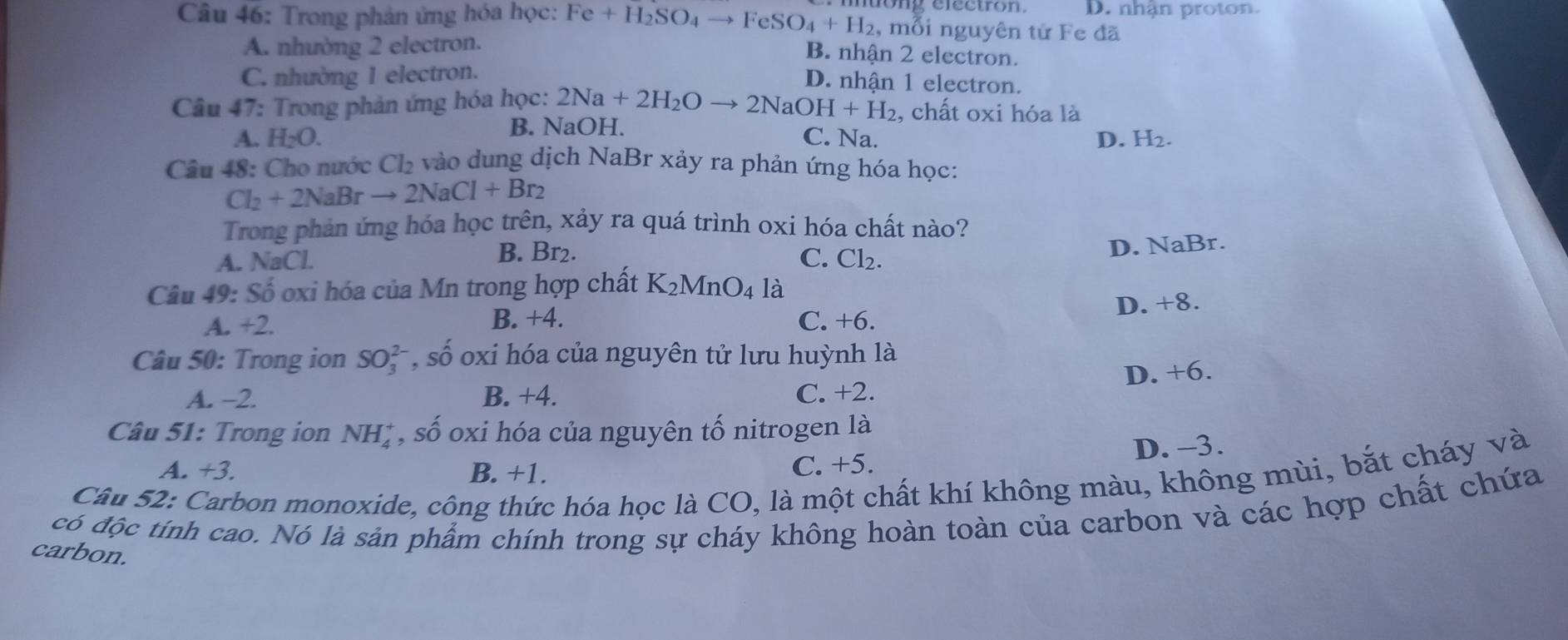 Trong phản ứng hóa học: Fe+H_2SO_4to FeSO_4+H_2 o ng efectron. D. nhận proton.
, mỗi nguyên tử Fe đã
A. nhường 2 electron.
B. nhận 2 electron.
C. nhường 1 electron.
D. nhận 1 electron.
Câu 47: Trong phản ứng hóa học: 2Na+2H_2Oto 2NaOH+H_2 , chất oxi hóa là
A. H_2O. B. NaOH.
C. Na. D. H_2. 
Câu 48: Cho nước Cl_2 vào dung dịch NaBr xảy ra phản ứng hóa học:
Cl_2+2NaBrto 2NaCl+Br_2
Trong phản ứng hóa học trên, xảy ra quá trình oxi hóa chất nào?
D. NaBr.
A. NaCL
B. Br2. C. Cl_2. 
Câu 49: Số oxi hóa của Mn trong hợp chất K_2MnO_4 là
D. +8.
A. +2
B. +4. C. +6.
Câu 50: Trong ion SO_3^((2-), shat O) oxi hóa của nguyên tử lưu huỳnh là
D. +6. 
A. -2. B. +4. C. +2.
Câu 51: Trong ion NH_4^+ * , số oxi hóa của nguyên tố nitrogen là
A. +3. B. +1. C. +5. D. -3.
Câu 52: Carbon monoxide, công thức hóa học là CO, là một chất khí không màu, không mùi, bắt cháy và
có độc tính cao. Nó là sản phẩm chính trong sự cháy không hoàn toàn của carbon và các hợp chất chứa
carbon.
