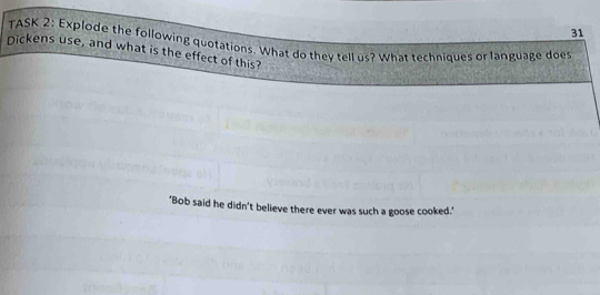 TASK 2: Explode the following quotations. What do they tell us? What techniques or language does 
Dickens use, and what is the effect of this? 
"Bob said he didn’t believe there ever was such a goose cooked."