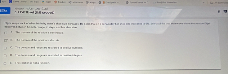 Clever | Portal a zear Prod abcmouse abey Emojpedia Funny Poems for C. Fun | Shel Silversten All fcotemartes
Algebra I hs/Cr - leach (lms)
5liže 3-1: Exit Ticket (LMS graded)
Elijah keeps track of when his baby sister's shoe size increases. He notes that on a certain day her shoe size increases to 6½. Select all the true statements about the relation Elijah
observes between his sister's age, in days, and her shoe size.
A The domain of the relation is continuous
B. The domain of the relation is discrete.
C. The domain and range are restricted to positive numbers
D. The domain and range are restricted to positive integers.
E. The relation is not a function