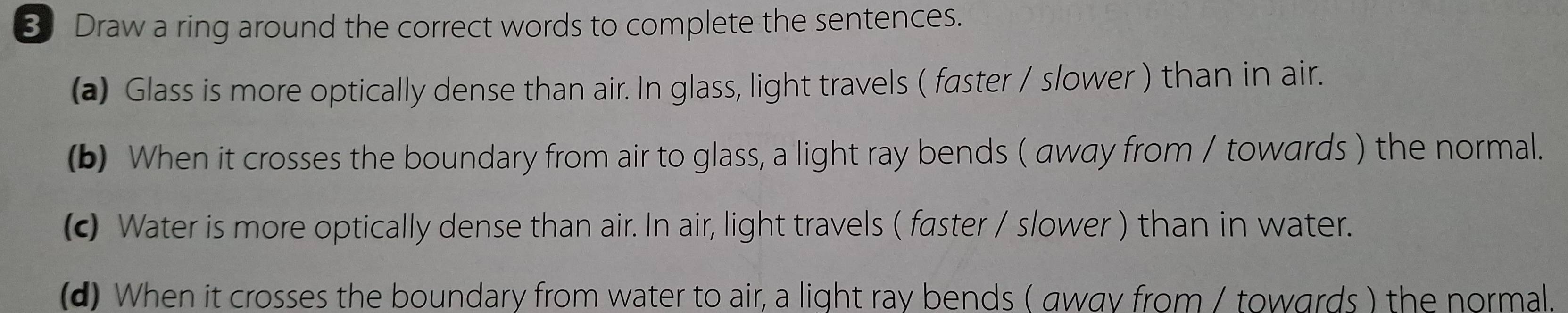 Draw a ring around the correct words to complete the sentences. 
(a) Glass is more optically dense than air. In glass, light travels ( faster / slower ) than in air. 
(b) When it crosses the boundary from air to glass, a light ray bends ( away from / towards ) the normal. 
(c Water is more optically dense than air. In air, light travels ( faster / slower ) than in water. 
(d) When it crosses the boundary from water to air, a light ray bends ( away from / towards ) the normal.