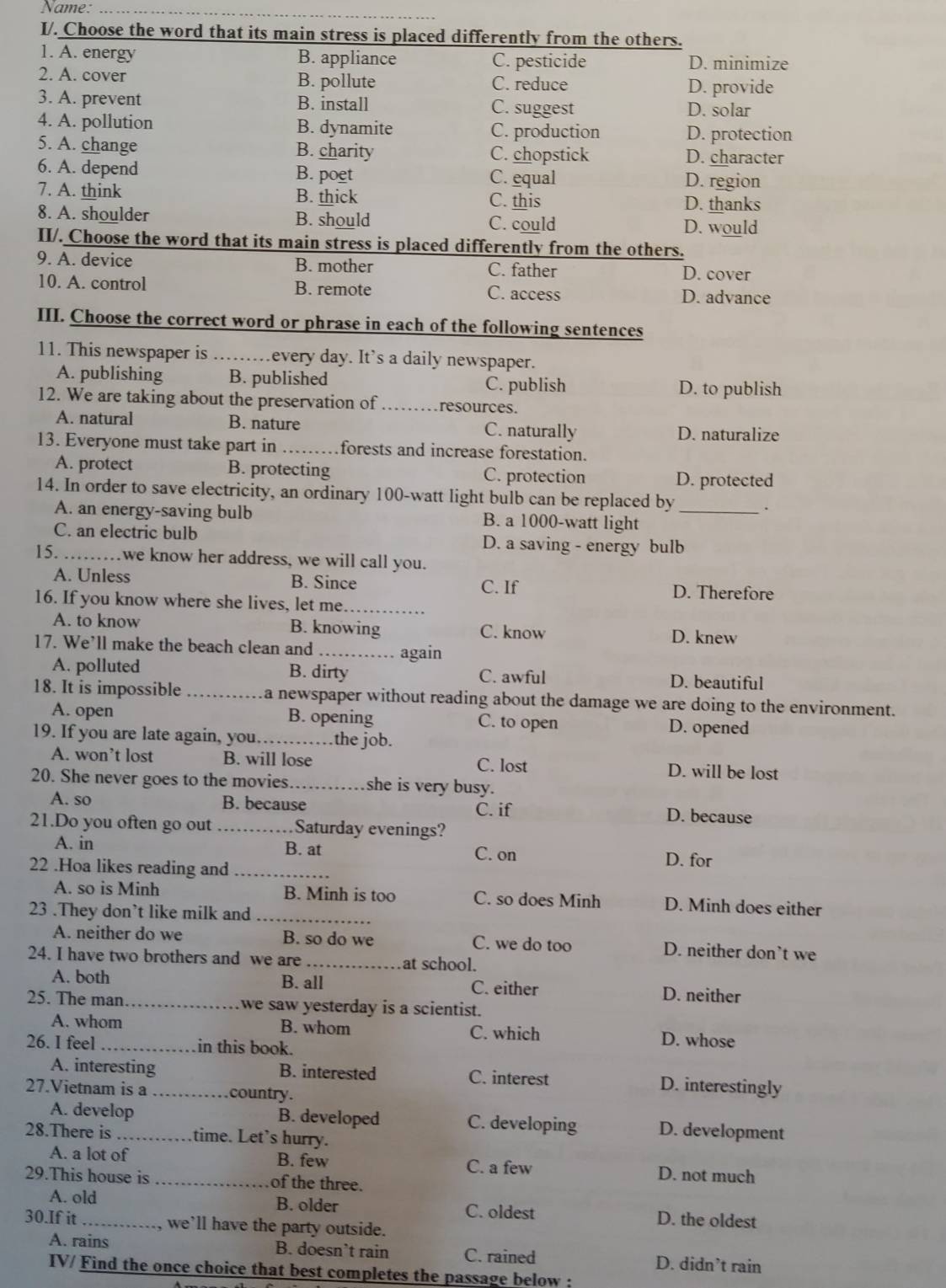 Name:_
I/. Choose the word that its main stress is placed differently from the others.
1. A. energy B. appliance C. pesticide D. minimize
2. A. cover B. pollute C. reduce D. provide
3. A. prevent B. install C. suggest D. solar
4. A. pollution B. dynamite C. production D. protection
5. A. change B. charity C. chopstick D. character
6. A. depend B. poet C. equal D. region
7. A. think B. thick C. this D. thanks
8. A. shoulder B. should C. could D. would
II/. Choose the word that its main stress is placed differently from the others.
9. A. device B. mother C. father
D. cover
10. A. control B. remote C. access D. advance
III. Choose the correct word or phrase in each of the following sentences
11. This newspaper is ........ every day. It's a daily newspaper.
A. publishing B. published C. publish
D. to publish
12. We are taking about the preservation of _resources.
A. natural B. nature C. naturally D. naturalize
13. Everyone must take part in _forests and increase forestation.
A. protect B. protecting C. protection D. protected
14. In order to save electricity, an ordinary 100-watt light bulb can be replaced by_
A. an energy-saving bulb B. a 1000-watt light
C. an electric bulb D. a saving - energy bulb
15._ we know her address, we will call you.
A. Unless B. Since C. If D. Therefore
16. If you know where she lives, let me._
A. to know B. knowing C. know
D. knew
17. We’ll make the beach clean and _again
A. polluted B. dirty C. awful D. beautiful
18. It is impossible _a newspaper without reading about the damage we are doing to the environment.
A. open B. opening C. to open D. opened
19. If you are late again, you._ the job.
A. won’t lost B. will lose C. lost D. will be lost
20. She never goes to the movies _she is very busy.
A. so B. because C. if D. because
21.Do you often go out _Saturday evenings?
A. in B. at C. on D. for
22 .Hoa likes reading and_
A. so is Minh B. Minh is too C. so does Minh D. Minh does either
23 .They don’t like milk and_
A. neither do we B. so do we C. we do too D. neither don’t we
24. I have two brothers and we are _at school.
A. both B. all C. either D. neither
25. The man._ we saw yesterday is a scientist.
A. whom B. whom D. whose
C. which
26. I feel _.in this book.
A. interesting B. interested C. interest D. interestingly
27.Vietnam is a _ country.
A. develop B. developed C. developing D. development
28.There is _time. Let's hurry.
A. a lot of B. few D. not much
C. a few
29.This house is _of the three.
A. old B. older C. oldest D. the oldest
30.If it_ , we’'ll have the party outside.
A. rains B. doesn’t rain C. rained D. didn’t rain
ITV/ Find the once choice that best completes the passage below :