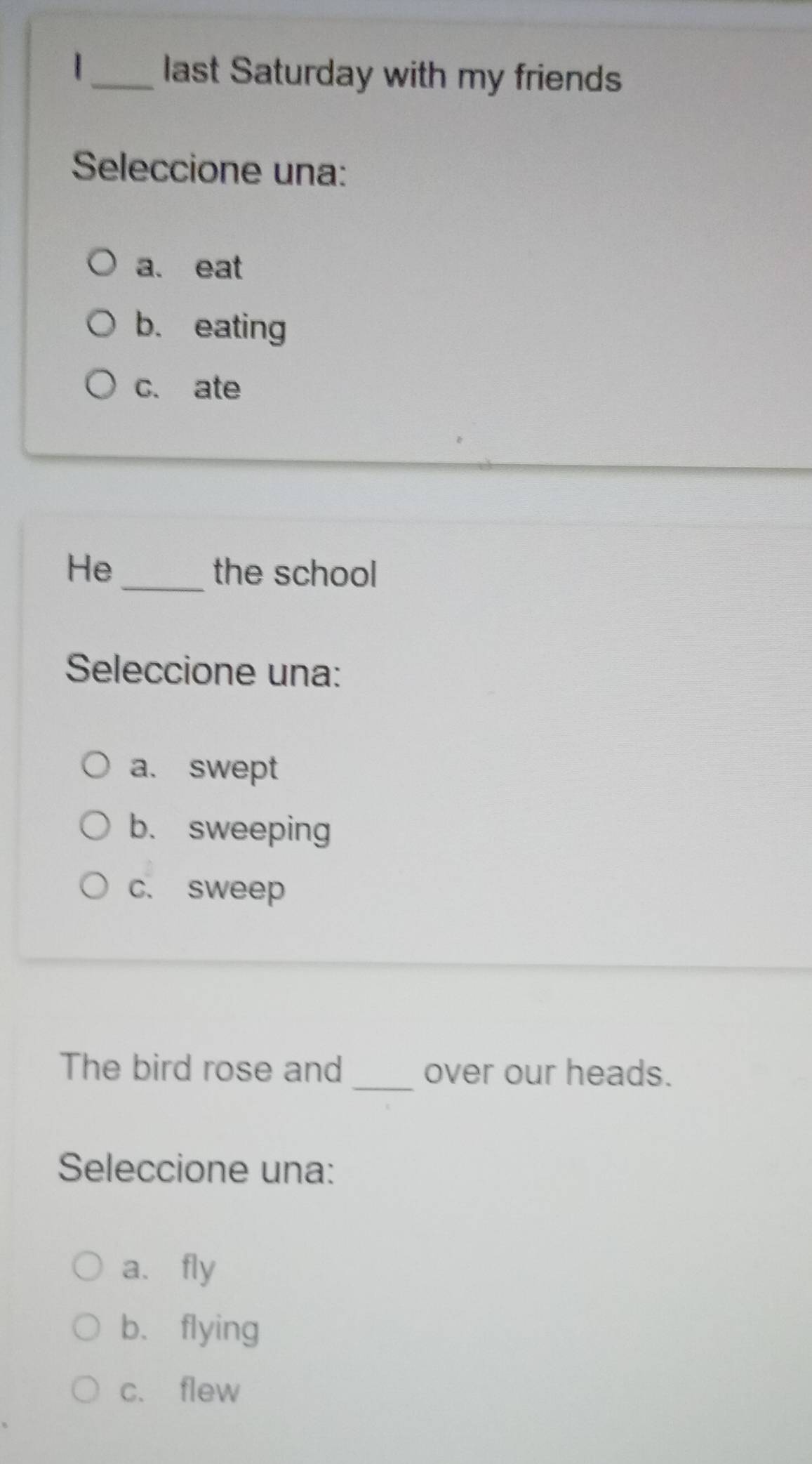 last Saturday with my friends
Seleccione una:
a. eat
b. eating
c. ate
He_ the school
Seleccione una:
a. swept
b. sweeping
c. sweep
The bird rose and _over our heads.
Seleccione una:
a、 fly
b. flying
c. flew