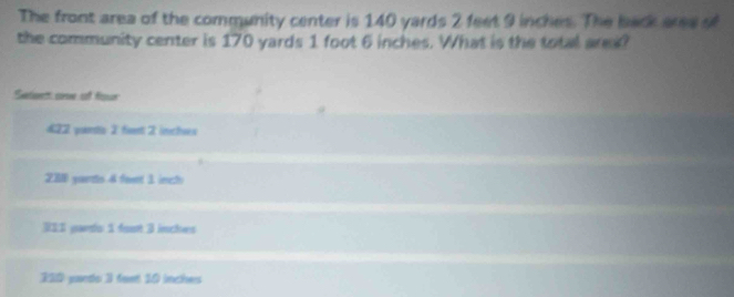 The front area of the community center is 140 yards 2 feet 9 inches. The back are s
the community center is 170 yards 1 foot 6 inches. What is the total arex?
Suntienett: corome cat Nsslan
422 poiestis 2 fsent 2 imchses
23 yuers 4 feent 1 inects
311 yards 1 foort 3 incles
310 pardo 3 feet 10 inches