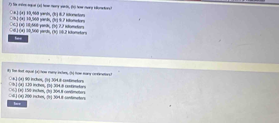 Six miles equal (a) how many yards, (b) how many kilometers?
a.) (a) 10,460 yards, (b) 8.7 kilometers
○b.) (a) 10,560 yards, (b) 9.7 kilometers
○c.) (a) 10,660 yards, (b) 7.7 kilometers
d.) (a) 10,560 yards, (b) 10.2 kilometers
Save
8) Ten feet equal (a) how many inches, (b) how many centimeters?
○a.) (a) 90 inches, (b) 304.8 centimeters
○b.) (a) 120 inches, (b) 304.8 centimeters
○c.) (a) 150 inches, (b) 304.8 centimeters
d.) (a) 200 inches, (b) 304.8 centimeters
Save