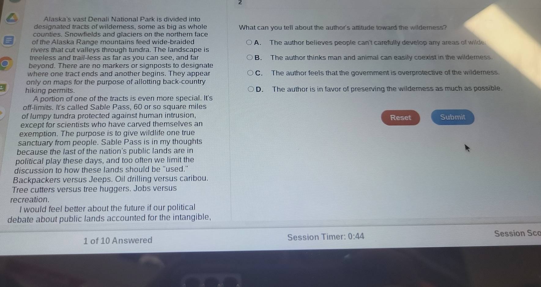 Alaska's vast Denali National Park is divided into
designated tracts of wilderness, some as big as whole What can you tell about the author's attitude toward the wilderness?
counties. Snowfields and glaciers on the northern face
of the Alaska Range mountains feed wide-braided A. The author believes people can't carefully develop any areas of wilde
rivers that cut valleys through tundra. The landscape is
treeless and trail-less as far as you can see, and far B. The author thinks man and animal can easily coexist in the wilderness.
beyond. There are no markers or signposts to designate
where one tract ends and another begins. They appear C. The author feels that the government is overprotective of the wilderness.
only on maps for the purpose of allotting back-country
hiking permits. D. The author is in favor of preserving the wilderness as much as possible.
A portion of one of the tracts is even more special. It's
off-limits. It's called Sable Pass, 60 or so square miles
of lumpy tundra protected against human intrusion, Reset Submit
except for scientists who have carved themselves an
exemption. The purpose is to give wildlife one true
sanctuary from people. Sable Pass is in my thoughts
because the last of the nation's public lands are in
political play these days, and too often we limit the
discussion to how these lands should be "used."
Backpackers versus Jeeps. Oil drilling versus caribou.
Tree cutters versus tree huggers. Jobs versus
recreation.
I would feel better about the future if our political
debate about public lands accounted for the intangible,
1 of 10 Answered
Session Timer: 0:44 Session Sco