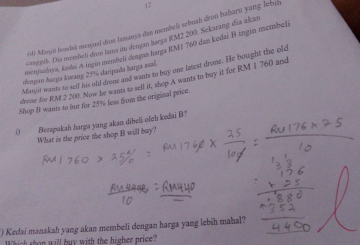 12 
(d) Manjit hendak menjual dron lamanya dan membeli sebuah dron baharu yang lebih 
canggih. Dia membelí dron lama itu dengan harga RM2 200. Sekarang dia akar 
menjualnya, kedai A ingin membelí dengan harga RM1 760 dan kedai B ingin membel 
Manjit wants to sell his old drone and wants to buy one latest drone. He bought the old 
dengan harga kurang 25% daripada harga asal. 
drone for RM 2 200. Now he wants to sell it, shop A wants to buy it for RM 1 760 and 
Shop B wants to but for 25% less from the original price. 
i) Berapakah harga yang akan dibeli oleh kedai B? 
What is the price the shop B will buy? 
i) Kedai manakah yang akan membeli dengan harga yang lebih mahal? 
Which shon will buy with the higher price?