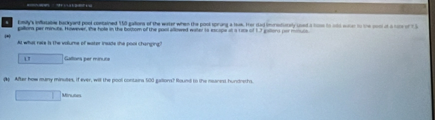 Emily's inflatable backyard pool contained 150 gallons of the water when the pool sprung a leak. Her dad immediately used a hose to add water to the pool at a rate of 75
gallons per minute. However, the hole in the bottom of the pool allowed water to escape at a rate of 1.7 gallons per minute. 
(2) 
At what rate is the volume of water inside the pool changing?
L7 □ Gallons per minute
(b) After how many minutes, if ever, will the pool contains 500 galions? Round to the nearest hundreths.
□ Minutes