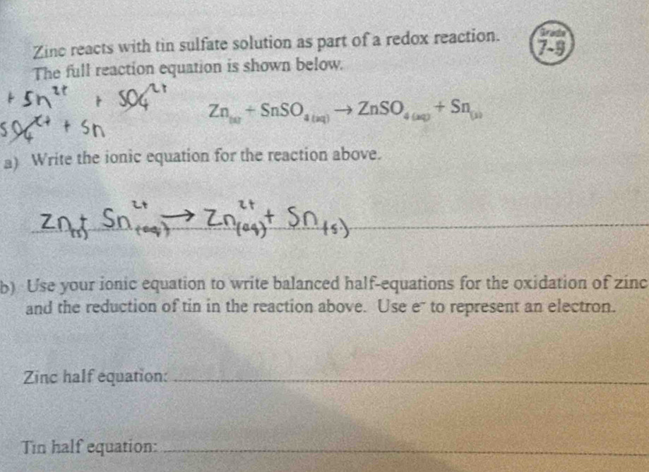 Grade 
Zine reacts with tin sulfate solution as part of a redox reaction. 79 
The full reaction equation is shown below.
Zn_tar+SnSO_4(aq)to ZnSO_4(aq)+Sn_(a)
a) Write the ionic equation for the reaction above. 
_ 
_ 
_ 
b) Use your ionic equation to write balanced half-equations for the oxidation of zinc 
and the reduction of tin in the reaction above. Use e to represent an electron. 
Zinc half equation:_ 
Tin half equation:_