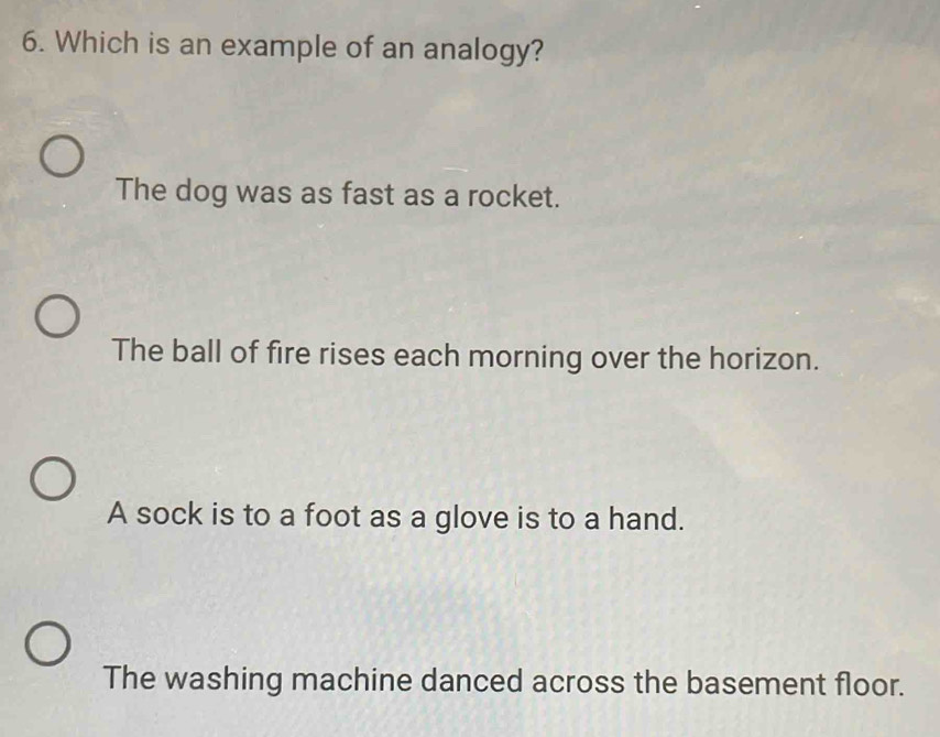 Which is an example of an analogy?
The dog was as fast as a rocket.
The ball of fire rises each morning over the horizon.
A sock is to a foot as a glove is to a hand.
The washing machine danced across the basement floor.