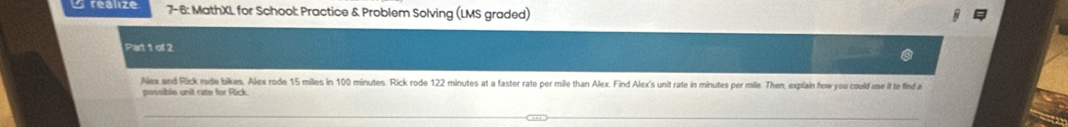 realize 7-6: MathXL for School: Practice & Problem Solving (LMS graded) 
Part 1 of 2 
Alex and Rick rode bikes. Alex rode 15 miles in 100 minutes. Rick rode 122 minutes at a faster rate per mile than Alex. Find Alex's unit rate in minutes per mile. Then, explain how you could use it to find a 
possible unit rate for Rick.