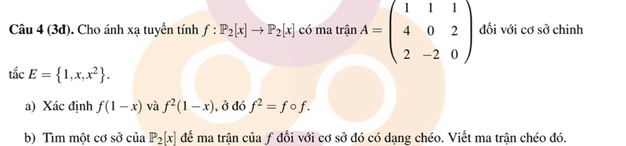 (3đ). Cho ánh xạ tuyến tính f:P_2[x]to P_2[x] có ma trinA=beginpmatrix 1&1&1 4&0&2 2&-2&0endpmatrix đối với cơ sở chinh
tdot acE= 1,x,x^2. 
a) Xác định f(1-x) và f^2(1-x) , ở đó f^2=fcirc f. 
b) Tìm một cơ sở của P_2[x] để ma trận của ƒ đối với cơ sở đó có dạng chéo. Viết ma trận chéo đó.