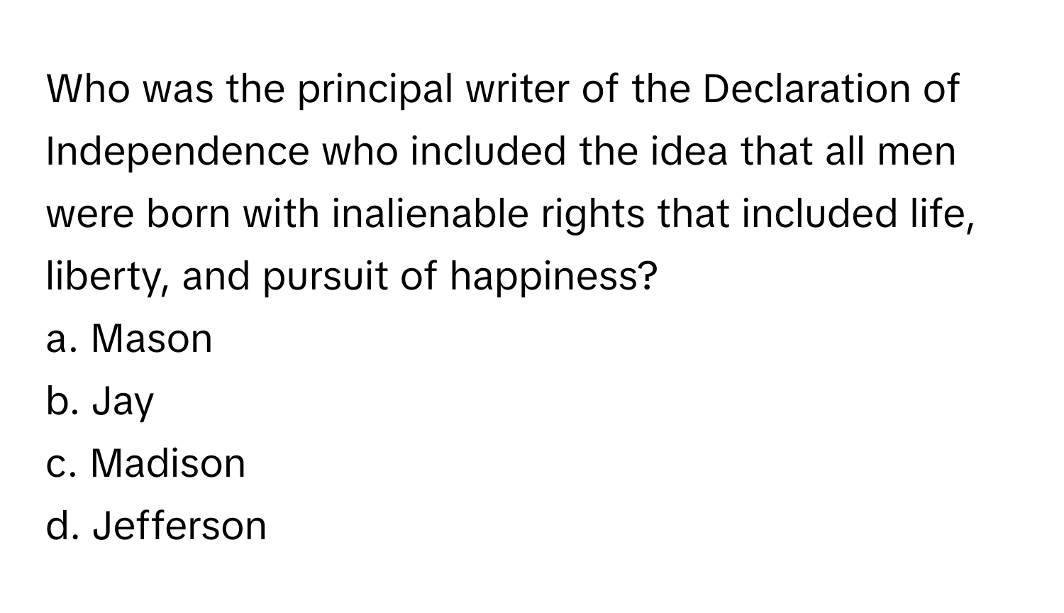 Who was the principal writer of the Declaration of Independence who included the idea that all men were born with inalienable rights that included life, liberty, and pursuit of happiness? 
a. Mason
b. Jay
c. Madison
d. Jefferson