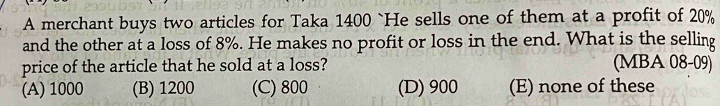 A merchant buys two articles for Taka 1400 `He sells one of them at a profit of 20%
and the other at a loss of 8%. He makes no profit or loss in the end. What is the selling
price of the article that he sold at a loss? (MBA 08-09)
(A) 1000 (B) 1200 (C) 800 (D) 900 (E) none of these