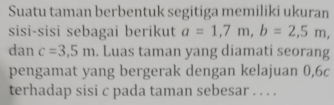 Suatu taman berbentuk segitiga memiliki ukuran 
sisi-sisi sebagai berikut a=1,7m, b=2,5m, 
dan c=3,5m. Luas taman yang diamati seorang 
pengamat yang bergerak dengan kelajuan 0, 6c
terhadap sisi c pada taman sebesar . . . .