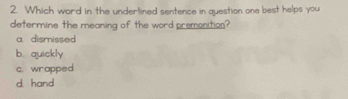 Which word in the underlined sentence in question one best helps you
determine the meaning of the word premonition?
a. dismissed
b. quickly
c. wrapped
d. hand