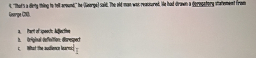 4, "That's a dirty thing to tell around," he (George) said. The old man was reassured. He had drawn a derogatory statement from 
George (28). 
a. Part of speech: Adjective 
b. Original definition: disrespect 
c. What the audience learns: