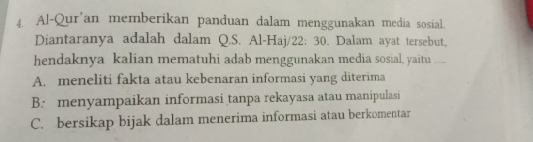 Al-Qur'an memberikan panduan dalam menggunakan media sosial.
Diantaranya adalah dalam Q.S. Al-Haj/22: 30. Dalam ayat tersebut,
hendaknya kalian mematuhi adab menggunakan media sosial, yaitu ....
A. meneliti fakta atau kebenaran informasi yang diterima
B. menyampaikan informasi tanpa rekayasa atau manipulasi
C. bersikap bijak dalam menerima informasi atau berkomentar