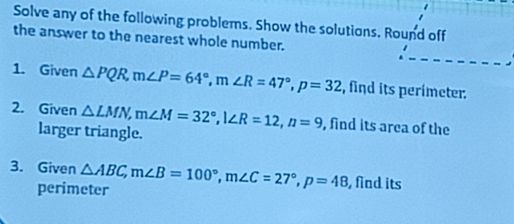 Solve any of the following problems. Show the solutions. Round off 
the answer to the nearest whole number. 
1. Given △ PQR, m∠ P=64°, m∠ R=47°, p=32 , find its perimeter. 
2. Given △ LMN, m∠ M=32°, l∠ R=12, n=9 , find its area of the 
larger triangle. 
3. Given △ ABC, m∠ B=100°, m∠ C=27°, p=48 , find its 
perimeter